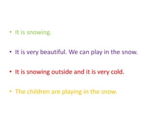 • It is snowing.
• It is very beautiful. We can play in the snow.
• It is snowing outside and it is very cold.
• The children are playing in the snow.
 
