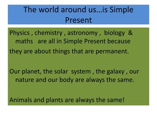 The world around us…is Simple
Present
Physics , chemistry , astronomy , biology &
maths are all in Simple Present because
they are about things that are permanent.
Our planet, the solar system , the galaxy , our
nature and our body are always the same.
Animals and plants are always the same!
 
