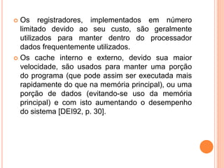  Os registradores, implementados em número
limitado devido ao seu custo, são geralmente
utilizados para manter dentro do processador
dados frequentemente utilizados.
 Os cache interno e externo, devido sua maior
velocidade, são usados para manter uma porção
do programa (que pode assim ser executada mais
rapidamente do que na memória principal), ou uma
porção de dados (evitando-se uso da memória
principal) e com isto aumentando o desempenho
do sistema [DEI92, p. 30].
 