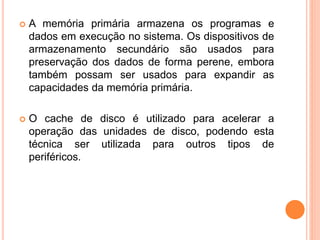  A memória primária armazena os programas e
dados em execução no sistema. Os dispositivos de
armazenamento secundário são usados para
preservação dos dados de forma perene, embora
também possam ser usados para expandir as
capacidades da memória primária.
 O cache de disco é utilizado para acelerar a
operação das unidades de disco, podendo esta
técnica ser utilizada para outros tipos de
periféricos.
 