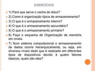 EXERCÍCIOS
 1) Para que serve o cache de disco?
 2) Como é organização típica de armazenamento?
 3) O que é o armazenamento interno?
 4) O que é o armazenamento secundário?
 5) O que é o armazenamento primário?
 6) Faça o esquema de Organização de memória
em níveis.
 7) Num sistema computacional o armazenamento
de dados ocorre hierarquicamente, ou seja, em
diversos níveis dado que é realizado em diferentes
tipos de dispositivos devido à quatro fatores
básicos, quais são eles?
 