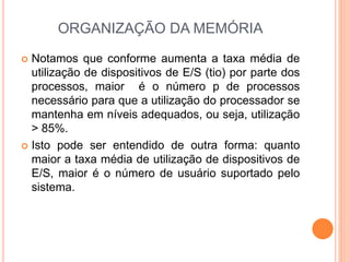 ORGANIZAÇÃO DA MEMÓRIA
 Notamos que conforme aumenta a taxa média de
utilização de dispositivos de E/S (tio) por parte dos
processos, maior é o número p de processos
necessário para que a utilização do processador se
mantenha em níveis adequados, ou seja, utilização
> 85%.
 Isto pode ser entendido de outra forma: quanto
maior a taxa média de utilização de dispositivos de
E/S, maior é o número de usuário suportado pelo
sistema.
 