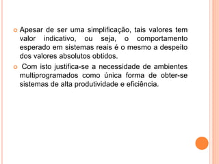  Apesar de ser uma simplificação, tais valores tem
valor indicativo, ou seja, o comportamento
esperado em sistemas reais é o mesmo a despeito
dos valores absolutos obtidos.
 Com isto justifica-se a necessidade de ambientes
multiprogramados como única forma de obter-se
sistemas de alta produtividade e eficiência.
 