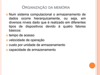 ORGANIZAÇÃO DA MEMÓRIA
 Num sistema computacional o armazenamento de
dados ocorre hierarquicamente, ou seja, em
diversos níveis dado que é realizado em diferentes
tipos de dispositivos devido à quatro fatores
básicos:
 tempo de acesso
 velocidade de operação
 custo por unidade de armazenamento
 capacidade de armazenamento
 