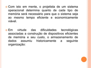  Com isto em mente, o projetista de um sistema
operacional determina quanto de cada tipo de
memória será necessário para que o sistema seja
ao mesmo tempo eficiente e economicamente
viável.
 Em virtude das dificuldades tecnológicas
associadas a construção de dispositivos eficientes
de memória e seu custo, o armazenamento de
dados assumiu historicamente a seguinte
organização:
 