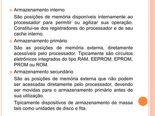  Armazenamento interno
São posições de memória disponíveis internamente ao
processador para permitir ou agilizar sua operação.
Constitui-se dos registradores do processador e de seu
cache interno.
 Armazenamento primário
São as posições de memória externa, diretamente
acessíveis pelo processador. Tipicamente são circuitos
eletrônicos integrados do tipo RAM, EEPROM, EPROM,
PROM ou ROM.
 Armazenamento secundário
São as posições de memória externa que não podem
ser acessadas diretamente pelo processador, devendo
ser movidas para o armazenamento primário antes de
sua utilização.
Tipicamente dispositivos de armazenamento de massa
tais como unidades de disco e fita.
 