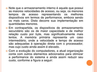  Note que o armazenamento interno é aquele que possui
as maiores velocidades de acesso, ou seja, os menores
tempos de acesso representando os melhores
dispositivos em termos de performance, embora sendo
os mais caros. Disto decorre sua implementação em
quantidades menores.
 Em contrapartida, os dispositivos de armazenamento
secundário são os de maior capacidade e de melhor
relação custo por byte, mas significativamente mais
lentos. A memória primária representa um caso
intermediário, onde a velocidade e tempo de acesso
são adequadas à operação direta com o processador,
mas cujo custo ainda assim é elevado.
 Com a evolução do computadores, a atual organização
conta com outros elementos adicionados para otimizar
a performance do sistema e ainda assim reduzir seu
custo, conforme a figura a seguir:
 