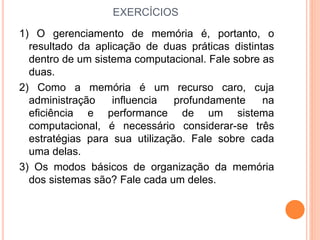 EXERCÍCIOS
1) O gerenciamento de memória é, portanto, o
resultado da aplicação de duas práticas distintas
dentro de um sistema computacional. Fale sobre as
duas.
2) Como a memória é um recurso caro, cuja
administração influencia profundamente na
eficiência e performance de um sistema
computacional, é necessário considerar-se três
estratégias para sua utilização. Fale sobre cada
uma delas.
3) Os modos básicos de organização da memória
dos sistemas são? Fale cada um deles.
 