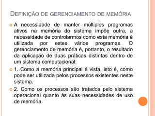 DEFINIÇÃO DE GERENCIAMENTO DE MEMÓRIA
 A necessidade de manter múltiplos programas
ativos na memória do sistema impõe outra, a
necessidade de controlarmos como esta memória é
utilizada por estes vários programas. O
gerenciamento de memória é, portanto, o resultado
da aplicação de duas práticas distintas dentro de
um sistema computacional:
 1. Como a memória principal é vista, isto é, como
pode ser utilizada pelos processos existentes neste
sistema.
 2. Como os processos são tratados pelo sistema
operacional quanto às suas necessidades de uso
de memória.
 