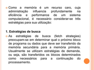  Como a memória é um recurso caro, cuja
administração influencia profundamente na
eficiência e performance de um sistema
computacional, é necessário considerar-se três
estratégias para sua utilização:
1. Estratégias de busca
 As estratégias de busca (fetch strategies)
preocupam-se em determinar qual o próximo bloco
de programa ou dados que deve ser transferido da
memória secundária para a memória primária.
Usualmente se utilizam estratégias de demanda,
ou seja, são transferidos os blocos determinados
como necessários para a continuação do
processamento.
 