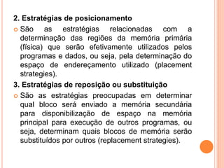 2. Estratégias de posicionamento
 São as estratégias relacionadas com a
determinação das regiões da memória primária
(física) que serão efetivamente utilizados pelos
programas e dados, ou seja, pela determinação do
espaço de endereçamento utilizado (placement
strategies).
3. Estratégias de reposição ou substituição
 São as estratégias preocupadas em determinar
qual bloco será enviado a memória secundária
para disponibilização de espaço na memória
principal para execução de outros programas, ou
seja, determinam quais blocos de memória serão
substituídos por outros (replacement strategies).
 