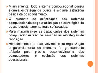  Minimamente, todo sistema computacional possui
alguma estratégia de busca e alguma estratégia
básica de posicionamento.
 O aumento da sofisticação dos sistemas
computacionais exige a utilização de estratégias de
busca posicionamento mais sofisticadas.
 Para maximizar-se as capacidades dos sistemas
computacionais são necessárias as estratégias de
reposição.
 Historicamente, o desenvolvimento da organização
e gerenciamento de memória foi grandemente
afetado pelo próprio desenvolvimento dos
computadores e evolução dos sistemas
operacionais.
 
