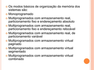  Os modos básicos de organização da memória dos
sistemas são:
 Monoprogramado
 Multiprogramados com armazenamento real,
particionamento fixo e endereçamento absoluto
 Multiprogramados com armazenamento real,
particionamento fixo e endereçamento relocável
 Multiprogramados com armazenamento real, de
particionamento variável
 Multiprogramados com armazenamento virtual
paginado
 Multiprogramados com armazenamento virtual
segmentado
 Multiprogramados com armazenamento virtual
combinado
 