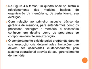  Na Figura 4.6 temos um quadro onde se ilustra o
relacionamento dos modelos básicos de
organização da memória e, de certa forma, sua
evolução.
 Com relação ao primeiro aspecto básico da
gerência de memória, para entendermos como os
processos enxergam a memória, é necessário
conhecer em detalhe como os programas se
comportam durante sua execução.
 O comportamento exibido pelos programas durante
sua execução cria determinadas limitações que
devem ser observadas cuidadosamente pelo
sistema operacional através de seu gerenciamento
de memória.
 