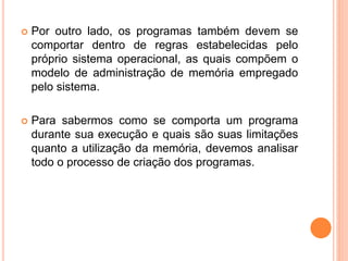  Por outro lado, os programas também devem se
comportar dentro de regras estabelecidas pelo
próprio sistema operacional, as quais compõem o
modelo de administração de memória empregado
pelo sistema.
 Para sabermos como se comporta um programa
durante sua execução e quais são suas limitações
quanto a utilização da memória, devemos analisar
todo o processo de criação dos programas.
 