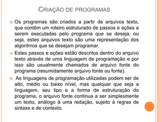 CRIAÇÃO DE PROGRAMAS
 Os programas são criados a partir de arquivos texto,
que contêm um roteiro estruturado de passos e ações a
serem executadas pelo programa que se deseja, ou
seja, estes arquivos texto são uma representação dos
algoritmos que se desejam programar.
 Estes passos e ações estão descritos dentro do arquivo
texto através de uma linguagem de programação e por
isso são usualmente chamados de arquivo fonte do
programa (resumidamente arquivo fonte ou fonte).
 As linguagens de programação utilizadas podem ser de
alto, médio ou baixo nível, mas qualquer que seja a
linguagem, seu tipo e a forma de estruturação do
programa, o arquivo fonte continua a ser simplesmente
um texto, análogo à uma redação, sujeito à regras de
sintaxe e de contexto.
 