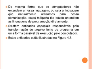  Da mesma forma que os computadores não
entendem a nossa linguagem, ou seja a linguagem
que naturalmente utilizamos para nossa
comunicação, estas máquina tão pouco entendem
as linguagens de programação diretamente.
 Existem entidades especiais responsáveis pela
transformação do arquivo fonte do programa em
uma forma passível de execução pelo computador.
 Estas entidades estão ilustradas na Figura 4.7.
 
