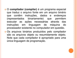  O compilador (compiler) é um programa especial
que traduz o arquivo fonte em um arquivo binário
que contêm instruções, dados e endereços
(representados binariamente) que permitem
executar as ações necessárias através das
instruções em linguagem de máquina do
processador existente no computador em questão.
 Os arquivos binários produzidos pelo compilador
são os arquivos objeto ou resumidamente objeto.
Note que cada compilador é apropriado para uma
única linguagem de programação.
 