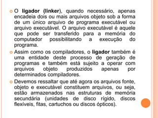  O ligador (linker), quando necessário, apenas
encadeia dois ou mais arquivos objeto sob a forma
de um único arquivo de programa executável ou
arquivo executável. O arquivo executável é aquele
que pode ser transferido para a memória do
computador possibilitando a execução do
programa.
 Assim como os compiladores, o ligador também é
uma entidade deste processo de geração de
programas e também está sujeito a operar com
arquivos objeto produzidos apenas por
determinados compiladores.
 Devemos ressaltar que até agora os arquivos fonte,
objeto e executável constituem arquivos, ou seja,
estão armazenados nas estruturas de memória
secundária (unidades de disco rígido, discos
flexíveis, fitas, cartuchos ou discos ópticos).
 