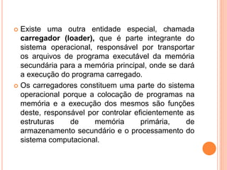  Existe uma outra entidade especial, chamada
carregador (loader), que é parte integrante do
sistema operacional, responsável por transportar
os arquivos de programa executável da memória
secundária para a memória principal, onde se dará
a execução do programa carregado.
 Os carregadores constituem uma parte do sistema
operacional porque a colocação de programas na
memória e a execução dos mesmos são funções
deste, responsável por controlar eficientemente as
estruturas de memória primária, de
armazenamento secundário e o processamento do
sistema computacional.
 