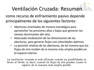 Ventilación Cruzada: Resumen
La ventilación cruzada es más eficiente cuando sus posibilidades se
llevan al límite, es decir, cuando los flujos de aire pueden cruzar el
espacio de la manera más amplia posible.
como recurso de enfriamiento pasivo depende
principalmente de los siguientes factores:
• Aberturas orientadas de manera estratégica para
aprovechar las presiones altas y bajas que generan los
vientos dominantes del sitio.
• Adecuada modulación de las dimensiones de las
aberturas, para generar flujos con velocidades óptimas.
• La posición relativa de las aberturas, de tal manera que los
flujos de aire incidan de la manera más amplia posible en
el espacio interior.
 