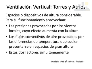 Espacios o dispositivos de altura considerable.
Para su funcionamiento aprovechan:
• Las presiones provocadas por los vientos
locales, cuyo efecto aumenta con la altura
• Los flujos convectivos de aire provocados por
las diferencias de temperatura que suelen
presentarse en espacios de gran altura
• Estos dos factores simultáneamente
Ventilación Vertical: Torres y Atrios
Existen tres sistemas básicos:
 