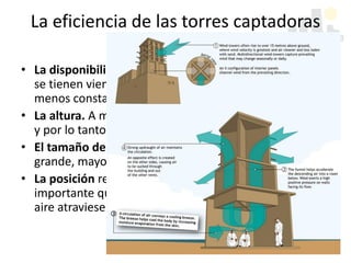 La eficiencia de las torres captadoras
depende de:
• La disponibilidad de viento. Mayor potencial cuando
se tienen vientos regulares con una dirección más o
menos constante
• La altura. A mayor altura, mayores presiones de viento
y por lo tanto mayores tasas de ventilación.
• El tamaño de la abertura superior. Mientras mas
grande, mayor será la captación y el ingreso de aire.
• La posición respecto a los espacios servidos. Es
importante que se ubiquen de manera que los flujos de
aire atraviesen el espacio habitable
 