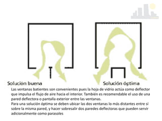 Las ventanas batientes son convenientes pues la hoja de vidrio actúa como deflector
que impulsa el flujo de aire hacia el interior. También es recomendable el uso de una
pared deflectora o pantalla exterior entre las ventanas.
Para una solución óptima se deben ubicar las dos ventanas lo más distantes entre sí
sobre la misma pared, y hacer sobresalir dos paredes deflectoras que pueden servir
adicionalmente como parasoles
 