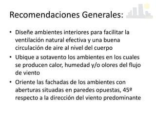 Recomendaciones Generales:
• Diseñe ambientes interiores para facilitar la
ventilación natural efectiva y una buena
circulación de aire al nivel del cuerpo
• Ubique a sotavento los ambientes en los cuales
se producen calor, humedad y/o olores del flujo
de viento
• Oriente las fachadas de los ambientes con
aberturas situadas en paredes opuestas, 45º
respecto a la dirección del viento predominante
 