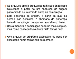  Os arquivos objeto produzidos tem seus endereços
calculados a partir de um endereço de origem
padronizado ou informado antes da compilação.
 Este endereço de origem, a partir do qual os
demais são definidos, é chamado de endereço
base de compilação ou apenas de endereço base.
 Desta maneira a compilação se torna mais simples,
mas como consequência direta disto temos que:
 •Um arquivo de programa executável só pode ser
executado numa região fixa de memória;
 