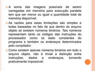  A soma das imagens possíveis de serem
carregadas em memória para execução paralela
tem que ser menor ou igual a quantidade total de
memória disponível.
 As razões para estas limitações são simples e
todas baseadas no fato de que dentro do arquivo
objeto só existem números binários. Tais números
representam tanto os códigos das instruções do
processador como os dado constantes do
programa e também os endereços determinados
pelo compilador.
 Como existem apenas números binários em todo o
arquivo objeto, não é trivial a distinção entre
instruções, dados e endereços, tornando
praticamente impossível:
 