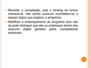  Reverter a compilação, pois o binding se tornou
irreversível, não sendo possível reconstituir-se o
espaço lógico que originou o programa;
 Modificar o endereçamento do programa pois não
se pode distinguir que são os endereços dentro dos
arquivos objeto gerados pelos compiladores
absolutos.
 