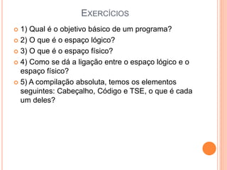 EXERCÍCIOS
 1) Qual é o objetivo básico de um programa?
 2) O que é o espaço lógico?
 3) O que é o espaço físico?
 4) Como se dá a ligação entre o espaço lógico e o
espaço físico?
 5) A compilação absoluta, temos os elementos
seguintes: Cabeçalho, Código e TSE, o que é cada
um deles?
 