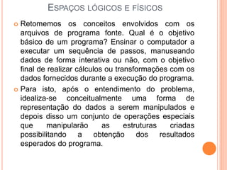 ESPAÇOS LÓGICOS E FÍSICOS
 Retomemos os conceitos envolvidos com os
arquivos de programa fonte. Qual é o objetivo
básico de um programa? Ensinar o computador a
executar um sequência de passos, manuseando
dados de forma interativa ou não, com o objetivo
final de realizar cálculos ou transformações com os
dados fornecidos durante a execução do programa.
 Para isto, após o entendimento do problema,
idealiza-se conceitualmente uma forma de
representação do dados a serem manipulados e
depois disso um conjunto de operações especiais
que manipularão as estruturas criadas
possibilitando a obtenção dos resultados
esperados do programa.
 