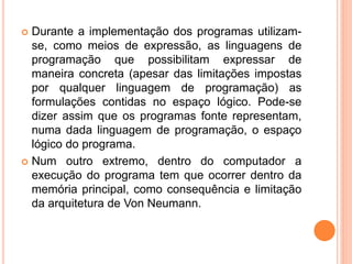 Durante a implementação dos programas utilizam-
se, como meios de expressão, as linguagens de
programação que possibilitam expressar de
maneira concreta (apesar das limitações impostas
por qualquer linguagem de programação) as
formulações contidas no espaço lógico. Pode-se
dizer assim que os programas fonte representam,
numa dada linguagem de programação, o espaço
lógico do programa.
 Num outro extremo, dentro do computador a
execução do programa tem que ocorrer dentro da
memória principal, como consequência e limitação
da arquitetura de Von Neumann.
 
