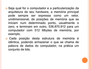  Seja qual for o computador e a particularização da
arquitetura de seu hardware, a memória principal
pode sempre ser expressa como um vetor,
unidimensional, de posições de memória que se
iniciam num determinado ponto, usualmente o
zero, e terminam em outro, 536.870.912 para um
computador com 512 Mbytes de memória, por
exemplo.
 Cada posição desta estrutura de memória é
idêntica, podendo armazenar o que se chama de
palavra de dados do computador, na prática um
conjunto de bits.
 