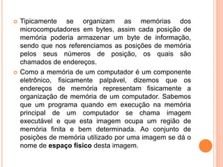 Tipicamente se organizam as memórias dos
microcomputadores em bytes, assim cada posição de
memória poderia armazenar um byte de informação,
sendo que nos referenciamos as posições de memória
pelos seus números de posição, os quais são
chamados de endereços.
 Como a memória de um computador é um componente
eletrônico, fisicamente palpável, dizemos que os
endereços de memória representam fisicamente a
organização de memória de um computador. Sabemos
que um programa quando em execução na memória
principal de um computador se chama imagem
executável e que esta imagem ocupa um região de
memória finita e bem determinada. Ao conjunto de
posições de memória utilizado por uma imagem se dá o
nome de espaço físico desta imagem.
 