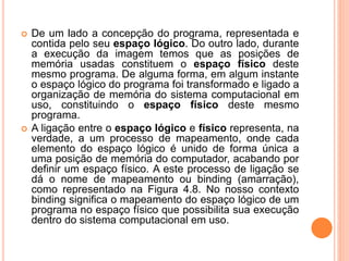  De um lado a concepção do programa, representada e
contida pelo seu espaço lógico. Do outro lado, durante
a execução da imagem temos que as posições de
memória usadas constituem o espaço físico deste
mesmo programa. De alguma forma, em algum instante
o espaço lógico do programa foi transformado e ligado a
organização de memória do sistema computacional em
uso, constituindo o espaço físico deste mesmo
programa.
 A ligação entre o espaço lógico e físico representa, na
verdade, a um processo de mapeamento, onde cada
elemento do espaço lógico é unido de forma única a
uma posição de memória do computador, acabando por
definir um espaço físico. A este processo de ligação se
dá o nome de mapeamento ou binding (amarração),
como representado na Figura 4.8. No nosso contexto
binding significa o mapeamento do espaço lógico de um
programa no espaço físico que possibilita sua execução
dentro do sistema computacional em uso.
 