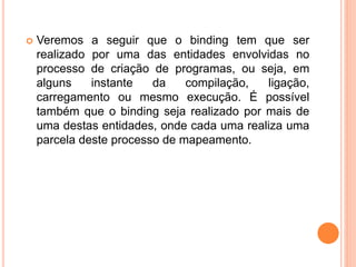  Veremos a seguir que o binding tem que ser
realizado por uma das entidades envolvidas no
processo de criação de programas, ou seja, em
alguns instante da compilação, ligação,
carregamento ou mesmo execução. É possível
também que o binding seja realizado por mais de
uma destas entidades, onde cada uma realiza uma
parcela deste processo de mapeamento.
 