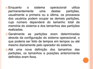  Enquanto o sistema operacional utiliza
permanentemente uma destas partições,
usualmente a primeira ou a última, os processos
dos usuários podem ocupar as demais partições,
cujo número dependerá do tamanho total da
memória do sistema e dos tamanhos das partições
realizadas.
 Geralmente as partições eram determinadas
através da configuração do sistema operacional, o
que poderia ser feito de tempos em tempos ou até
mesmo diariamente pelo operador do sistema.
 Até uma nova definição dos tamanhos das
partições, os tamanhos e posições anteriormente
definidos eram fixos.
 