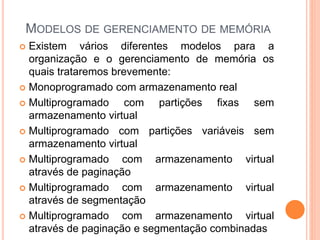 MODELOS DE GERENCIAMENTO DE MEMÓRIA
 Existem vários diferentes modelos para a
organização e o gerenciamento de memória os
quais trataremos brevemente:
 Monoprogramado com armazenamento real
 Multiprogramado com partições fixas sem
armazenamento virtual
 Multiprogramado com partições variáveis sem
armazenamento virtual
 Multiprogramado com armazenamento virtual
através de paginação
 Multiprogramado com armazenamento virtual
através de segmentação
 Multiprogramado com armazenamento virtual
através de paginação e segmentação combinadas
 