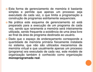  Esta forma de gerenciamento de memória é bastante
simples e permite que apenas um processo seja
executado de cada vez, o que limita a programação a
construção de programas estritamente sequenciais.
 Na prática este esquema de gerenciamento só está
preparado para a execução de um programa de cada
vez, sendo que raramente a memória será inteiramente
utilizada, sendo frequente a existência de uma área livre
ao final da área de programa destinada ao usuário.
 Dado que o espaço de endereçamento corresponde a
quantidade de memória primária fisicamente instalada
no sistema, que não são utilizados mecanismos de
memória virtual e que usualmente apenas um processo
(programa) era executado de cada vez, este modelo de
organização também é conhecido como organização
monoprogramada real.
 