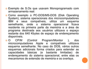  Exemplo de S.Os que usavam Monoprogramado com
armazenamento real:
 Como exemplo o PC-DOS/MS-DOS (Disk Operating
System), sistema operacionais dos microcomputadores
IBM e seus compatíveis, utiliza um esquema
semelhante, onde o sistema operacional ficava
residente na primeira parte da memória e a área de
programa destinada aos usuários utilizava o espaço
restante dos 640 Kbytes de espaço de endereçamento
disponíveis.
 O CP/M (Control Program/Monitor ), dos
microcomputadores Apple e compatíveis utilizava
esquema semelhante. No caso do DOS, vários outros
esquemas adicionais forma criados para estender as
capacidades básicas (e bastante limitadas) de
endereçamento do sistema operacional, entre elas os
mecanismos de extensão de memória e os overlays.
 