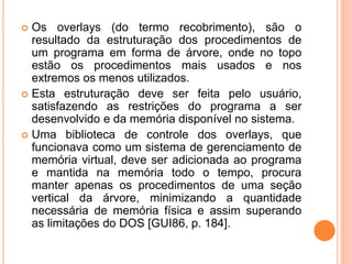  Os overlays (do termo recobrimento), são o
resultado da estruturação dos procedimentos de
um programa em forma de árvore, onde no topo
estão os procedimentos mais usados e nos
extremos os menos utilizados.
 Esta estruturação deve ser feita pelo usuário,
satisfazendo as restrições do programa a ser
desenvolvido e da memória disponível no sistema.
 Uma biblioteca de controle dos overlays, que
funcionava como um sistema de gerenciamento de
memória virtual, deve ser adicionada ao programa
e mantida na memória todo o tempo, procura
manter apenas os procedimentos de uma seção
vertical da árvore, minimizando a quantidade
necessária de memória física e assim superando
as limitações do DOS [GUI86, p. 184].
 