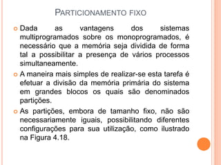 PARTICIONAMENTO FIXO
 Dada as vantagens dos sistemas
multiprogramados sobre os monoprogramados, é
necessário que a memória seja dividida de forma
tal a possibilitar a presença de vários processos
simultaneamente.
 A maneira mais simples de realizar-se esta tarefa é
efetuar a divisão da memória primária do sistema
em grandes blocos os quais são denominados
partições.
 As partições, embora de tamanho fixo, não são
necessariamente iguais, possibilitando diferentes
configurações para sua utilização, como ilustrado
na Figura 4.18.
 