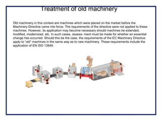 Old machinery in this context are machines which were placed on the market before the
Machinery Directive came into force. The requirements of the directive were not applied to these
machines. However, its application may become necessary should machines be extended,
modified, modernized, etc. In such cases, assess- ment must be made for whether an essential
change has occurred. Should this be the case, the requirements of the EC Machinery Directive
apply to “old” machines in the same way as to new machinery. These requirements include the
application of EN ISO 13849.
Treatment of old machinery
 