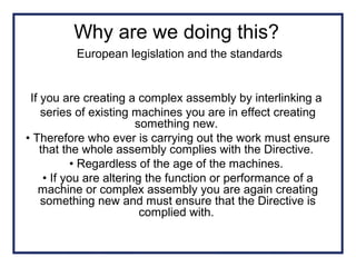 Why are we doing this?
European legislation and the standards
If you are creating a complex assembly by interlinking a
series of existing machines you are in effect creating
something new.
• Therefore who ever is carrying out the work must ensure
that the whole assembly complies with the Directive.
• Regardless of the age of the machines.
• If you are altering the function or performance of a
machine or complex assembly you are again creating
something new and must ensure that the Directive is
complied with.
 