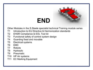 Other Modules in the S.Steele specialist technical Training module series
T1 Introduction to EU Directive & Harmonization standards
T2 EHSR Compliance & EOL Tool kit
T3 Functional safety of control system design
T4 Guarding fixed and movable
T5 Electrical systems
T6 EMC
T7 Robots
T8 Hydraulic
T9 Pneumatic
T10 HP Air systems
T11 EC Marking Equipment
END
 