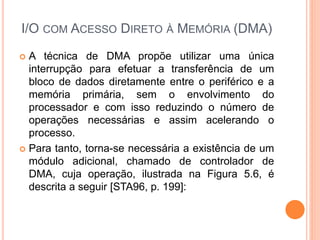 I/O COM ACESSO DIRETO À MEMÓRIA (DMA)
 A técnica de DMA propõe utilizar uma única
interrupção para efetuar a transferência de um
bloco de dados diretamente entre o periférico e a
memória primária, sem o envolvimento do
processador e com isso reduzindo o número de
operações necessárias e assim acelerando o
processo.
 Para tanto, torna-se necessária a existência de um
módulo adicional, chamado de controlador de
DMA, cuja operação, ilustrada na Figura 5.6, é
descrita a seguir [STA96, p. 199]:
 