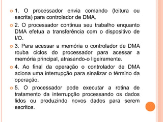  1. O processador envia comando (leitura ou
escrita) para controlador de DMA.
 2. O processador continua seu trabalho enquanto
DMA efetua a transferência com o dispositivo de
I/O.
 3. Para acessar a memória o controlador de DMA
rouba ciclos do processador para acessar a
memória principal, atrasando-o ligeiramente.
 4. Ao final da operação o controlador de DMA
aciona uma interrupção para sinalizar o término da
operação.
 5. O processador pode executar a rotina de
tratamento da interrupção processando os dados
lidos ou produzindo novos dados para serem
escritos.
 